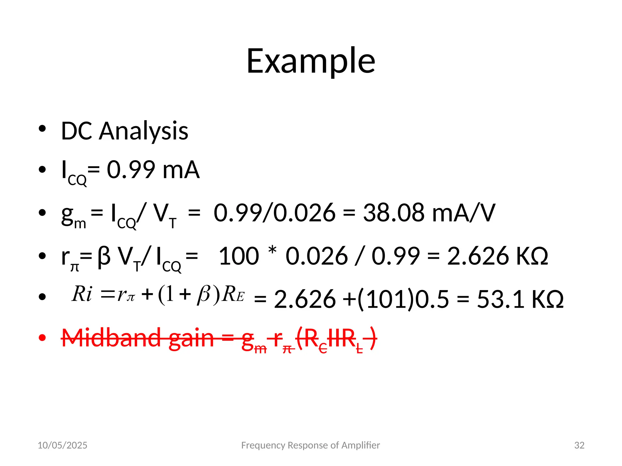 10/05/2025 Frequency Response of Amplifier 32
Example
• DC Analysis
• ICQ= 0.99 mA
• gm = ICQ/ VT = 0.99/0.026 = 38.08 mA/V
• rπ=β VT/ICQ = 100 * 0.026 / 0.99 = 2.626 KΩ
• = 2.626 +(101)0.5 = 53.1 KΩ
• Midband gain = gm rπ (RCIIRL )
E
R
r
Ri )
1
( 
 


 