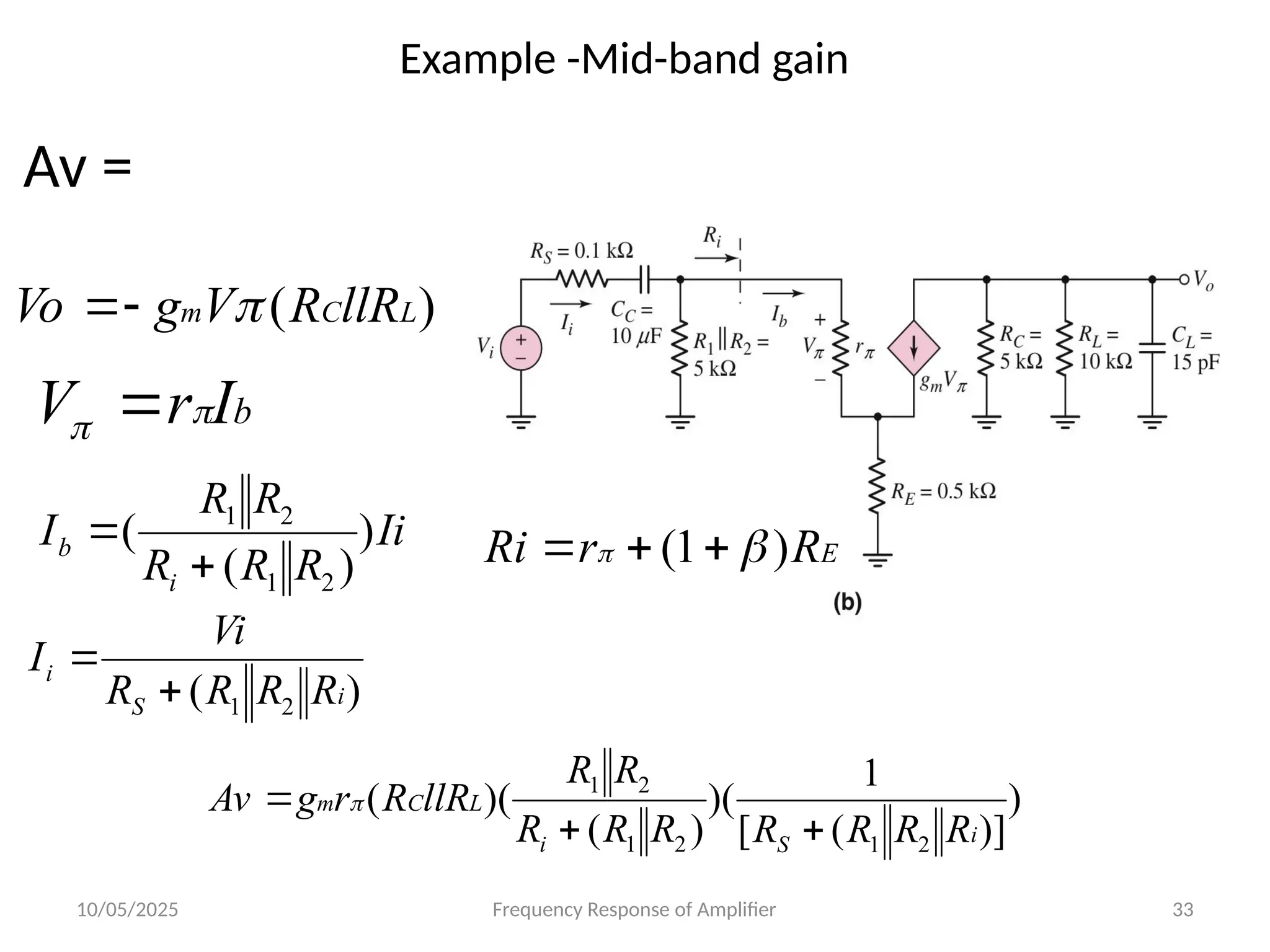 10/05/2025 Frequency Response of Amplifier 33
Example -Mid-band gain
)
( 2
1 i
S
i
R
R
R
R
Vi
I


Ii
R
R
R
R
R
I
i
b )
)
(
(
2
1
2
1


b
I
r
V 
 
)
( L
C
m llR
R
V
g
Vo 


Av =
)
)]
(
[
1
)(
)
(
)(
(
2
1
2
1
2
1
i
S
i
L
C
m
R
R
R
R
R
R
R
R
R
llR
R
r
g
Av


 
E
R
r
Ri )
1
( 
 


 