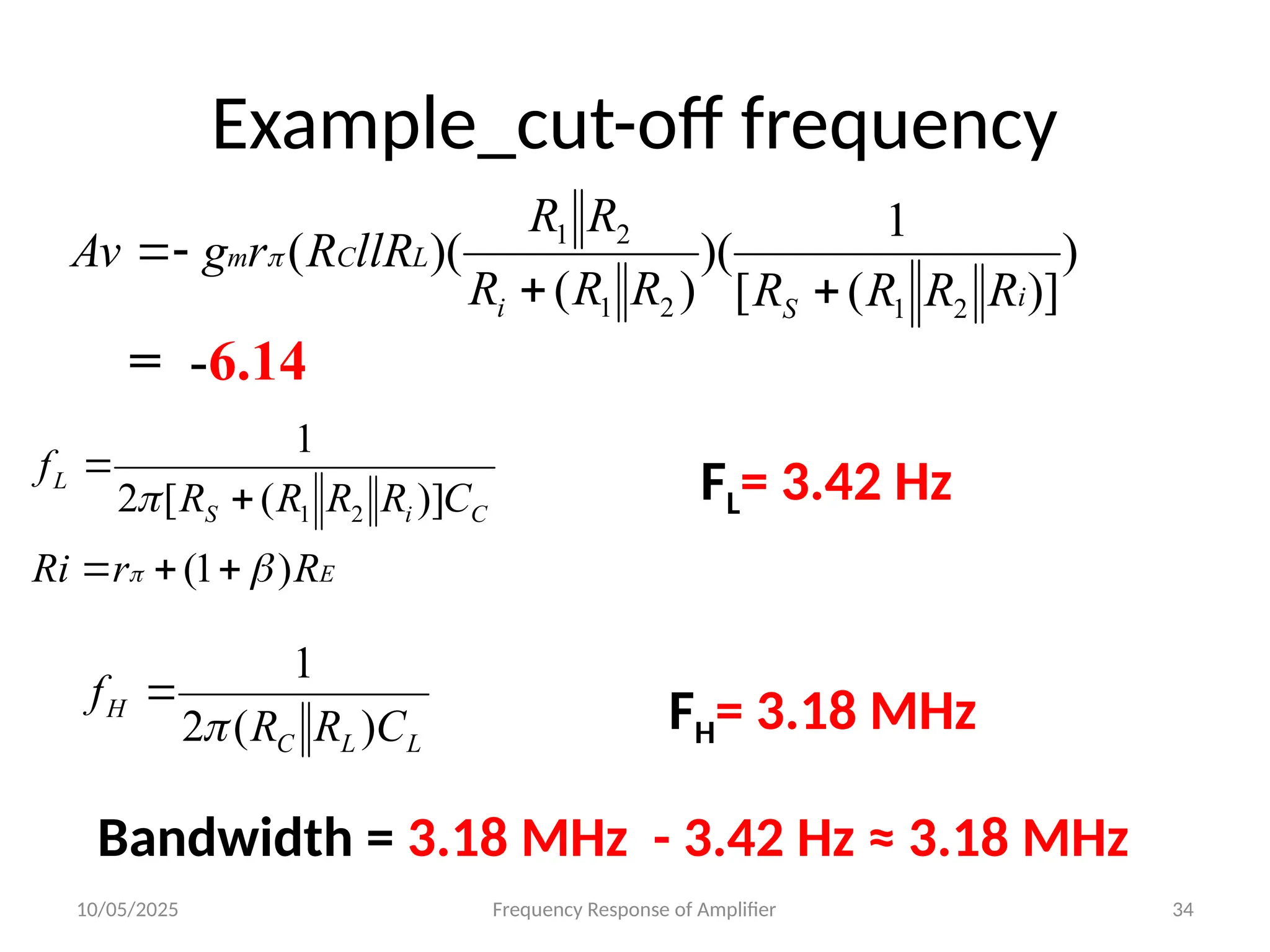 10/05/2025 Frequency Response of Amplifier 34
Example_cut-off frequency
)
)]
(
[
1
)(
)
(
)(
(
2
1
2
1
2
1
i
S
i
L
C
m
R
R
R
R
R
R
R
R
R
llR
R
r
g
Av



 
= -6.14
E
C
i
S
L
R
r
Ri
C
R
R
R
R
f
)
1
(
)]
(
[
2
1
2
1


 




FL= 3.42 Hz
FH= 3.18 MHz
L
L
C
H
C
R
R
f
)
(
2
1


Bandwidth = 3.18 MHz - 3.42 Hz ≈ 3.18 MHz
 