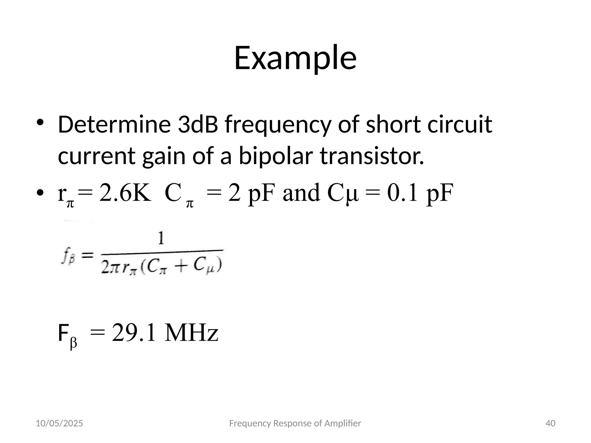 10/05/2025 Frequency Response of Amplifier 40
Example
• Determine 3dB frequency of short circuit
current gain of a bipolar transistor.
• rπ = 2.6K C π = 2 pF and Cμ = 0.1 pF
Fβ = 29.1 MHz
 