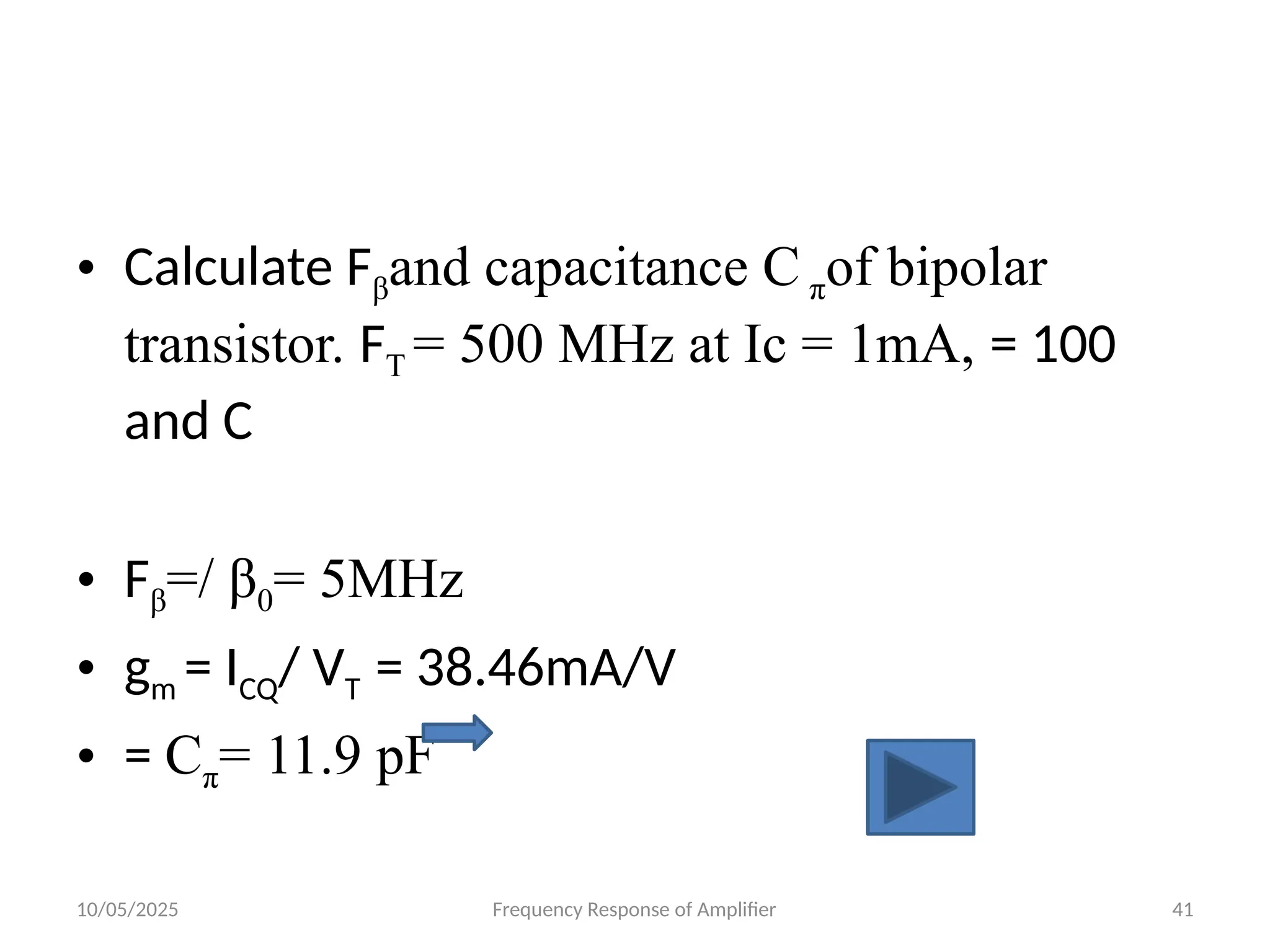 10/05/2025 Frequency Response of Amplifier 41
• Calculate Fβand capacitance C πof bipolar
transistor. FT = 500 MHz at Ic = 1mA, = 100
and C
• Fβ=/ β0= 5MHz
• gm = ICQ/ VT = 38.46mA/V
• = Cπ= 11.9 pF
 