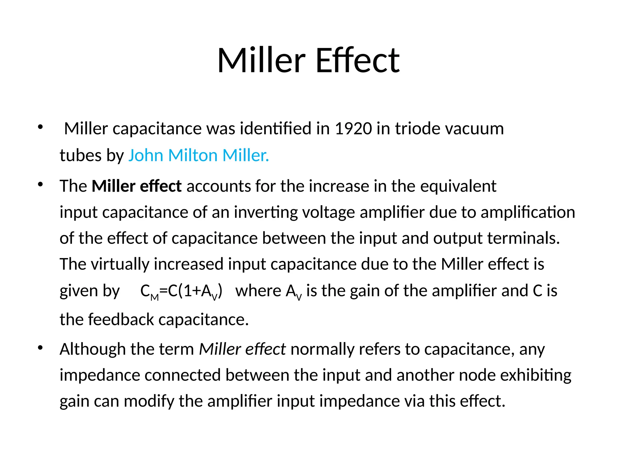 Miller Effect
• Miller capacitance was identified in 1920 in triode vacuum
tubes by John Milton Miller.
• The Miller effect accounts for the increase in the equivalent
input capacitance of an inverting voltage amplifier due to amplification
of the effect of capacitance between the input and output terminals.
The virtually increased input capacitance due to the Miller effect is
given by CM=C(1+AV) where AV is the gain of the amplifier and C is
the feedback capacitance.
• Although the term Miller effect normally refers to capacitance, any
impedance connected between the input and another node exhibiting
gain can modify the amplifier input impedance via this effect.
 