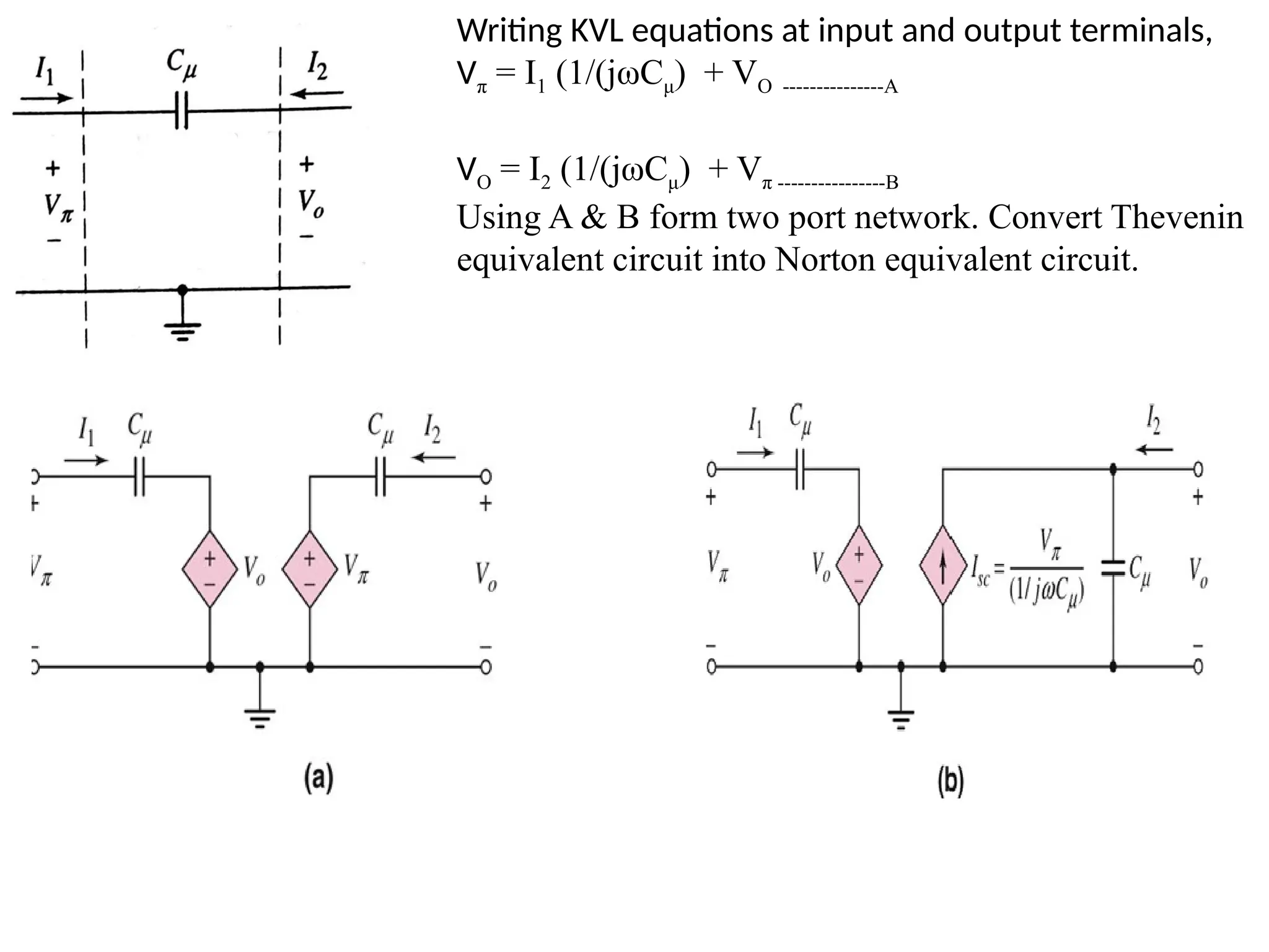 Writing KVL equations at input and output terminals,
Vπ = I1 (1/(jωCμ) + VO ---------------A
VO = I2 (1/(jωCμ) + Vπ ----------------B
Using A & B form two port network. Convert Thevenin
equivalent circuit into Norton equivalent circuit.
 