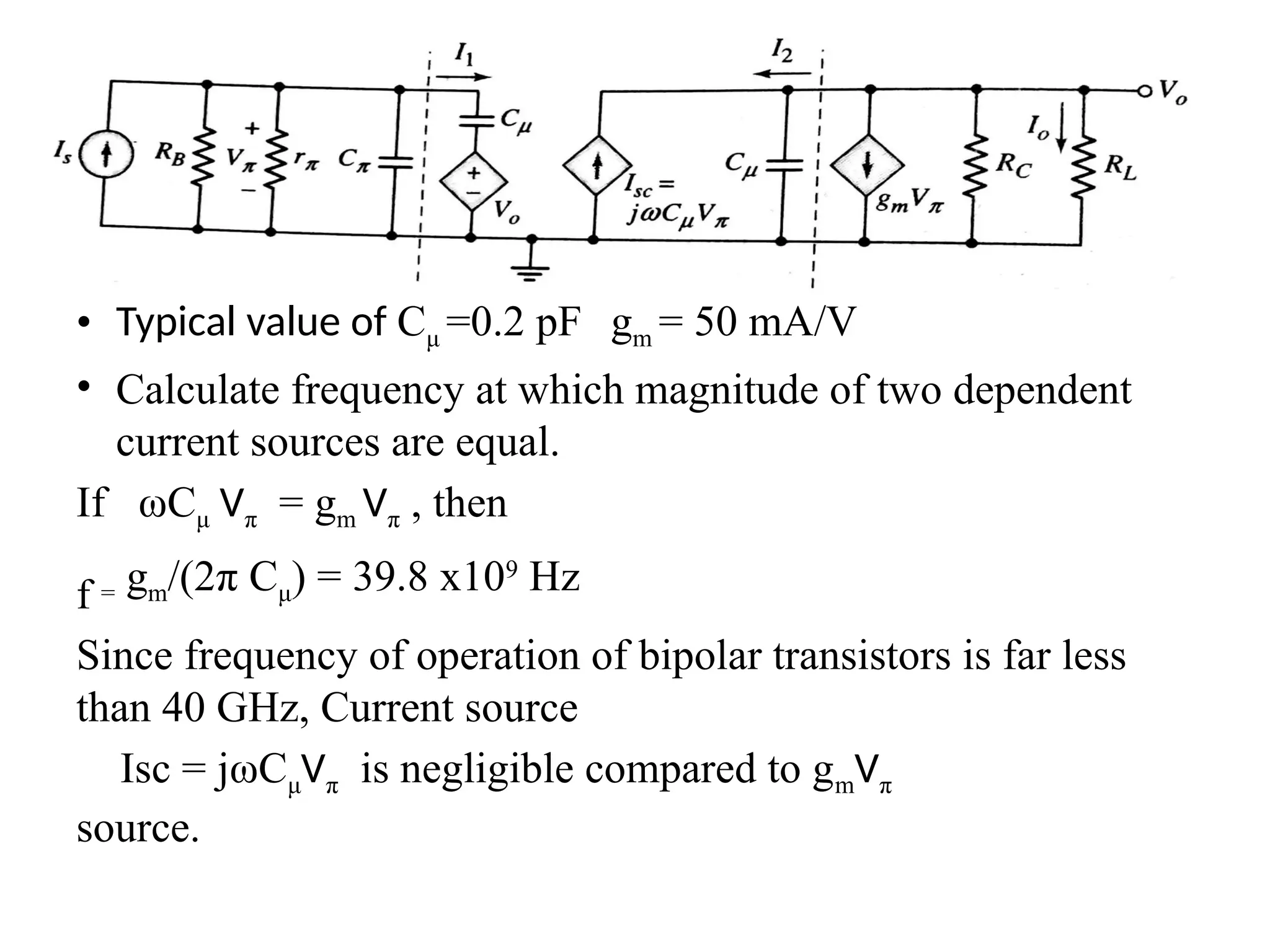 • Typical value of Cμ =0.2 pF gm = 50 mA/V
• Calculate frequency at which magnitude of two dependent
current sources are equal.
If ωCμ Vπ = gm Vπ , then
f = gm/(2π Cμ) = 39.8 x109
Hz
Since frequency of operation of bipolar transistors is far less
than 40 GHz, Current source
Isc = jωCμVπ is negligible compared to gmVπ
source.
 