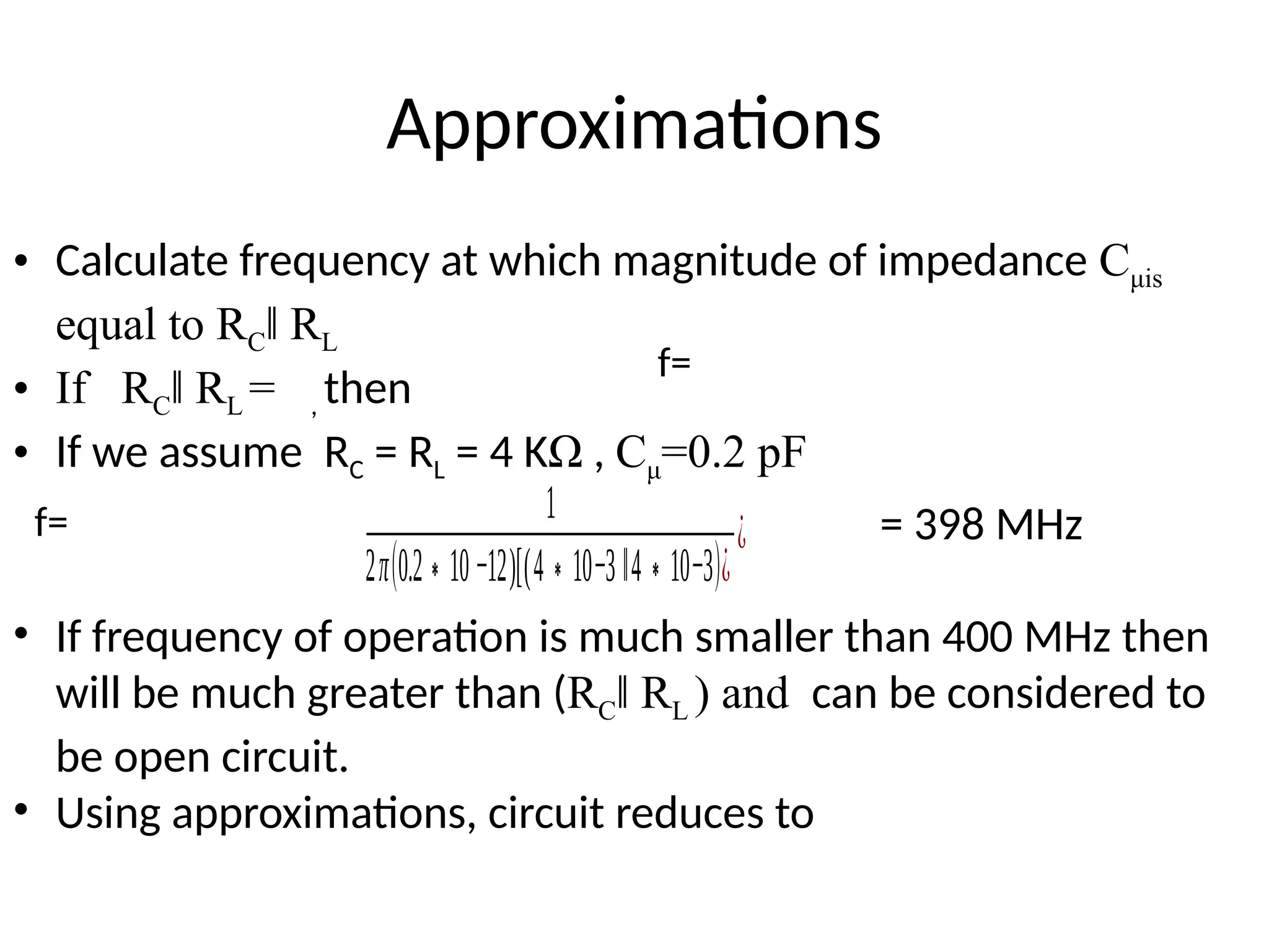 Approximations
• Calculate frequency at which magnitude of impedance Cμis
equal to RC R
‖ L
• If RC R
‖ L = , then
• If we assume RC = RL = 4 KΩ , Cμ=0.2 pF
= 398 MHz
• If frequency of operation is much smaller than 400 MHz then
will be much greater than (RC R
‖ L ) and can be considered to
be open circuit.
• Using approximations, circuit reduces to
f=
f= 1
2π(0.2 10
∗ −12)[(4 10
∗ −3 ‖4 10
∗ −3)¿
¿
 