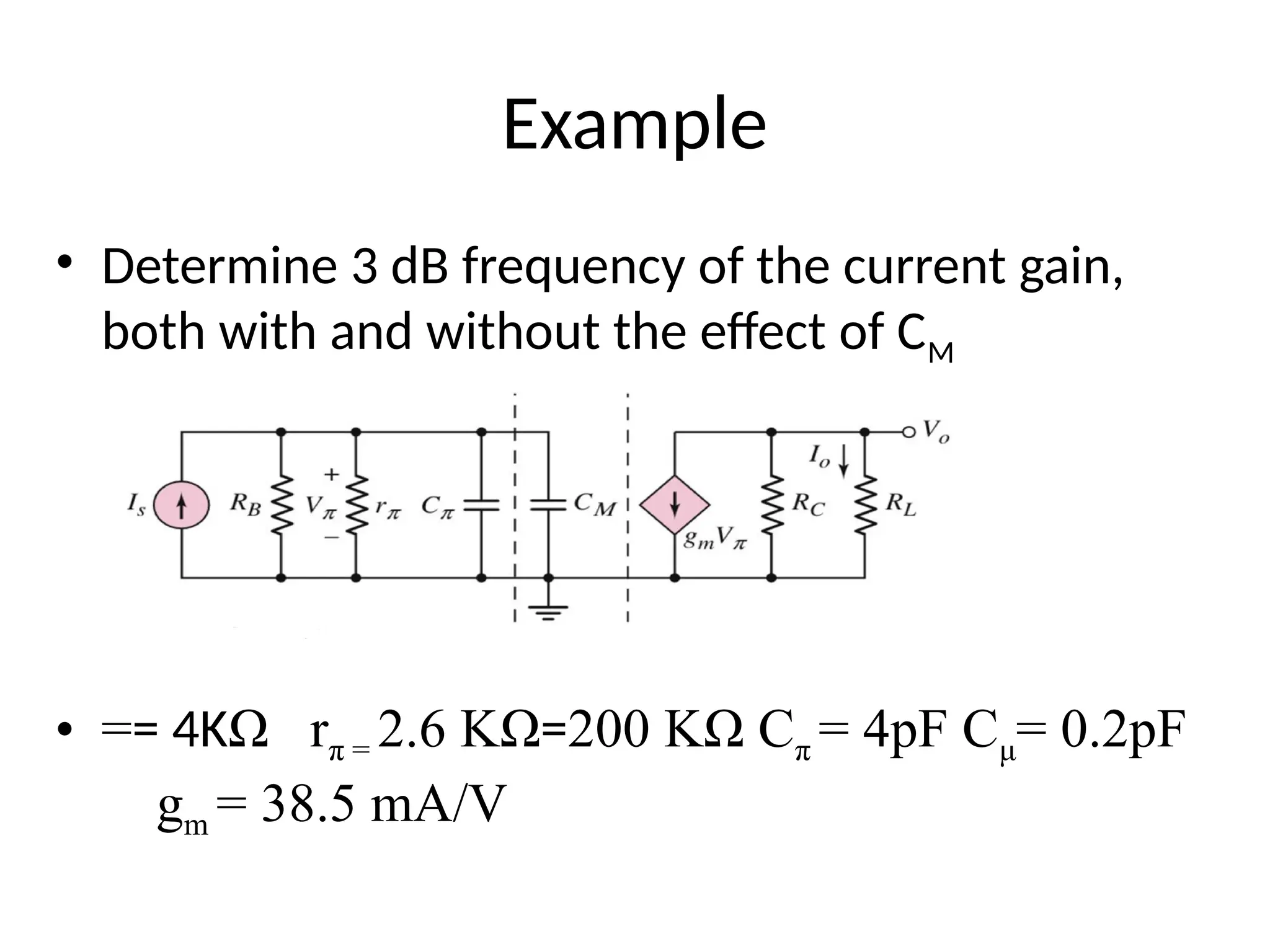 Example
• Determine 3 dB frequency of the current gain,
both with and without the effect of CM
• == 4KΩ rπ = 2.6 KΩ=200 KΩ Cπ = 4pF Cμ= 0.2pF
gm = 38.5 mA/V
 