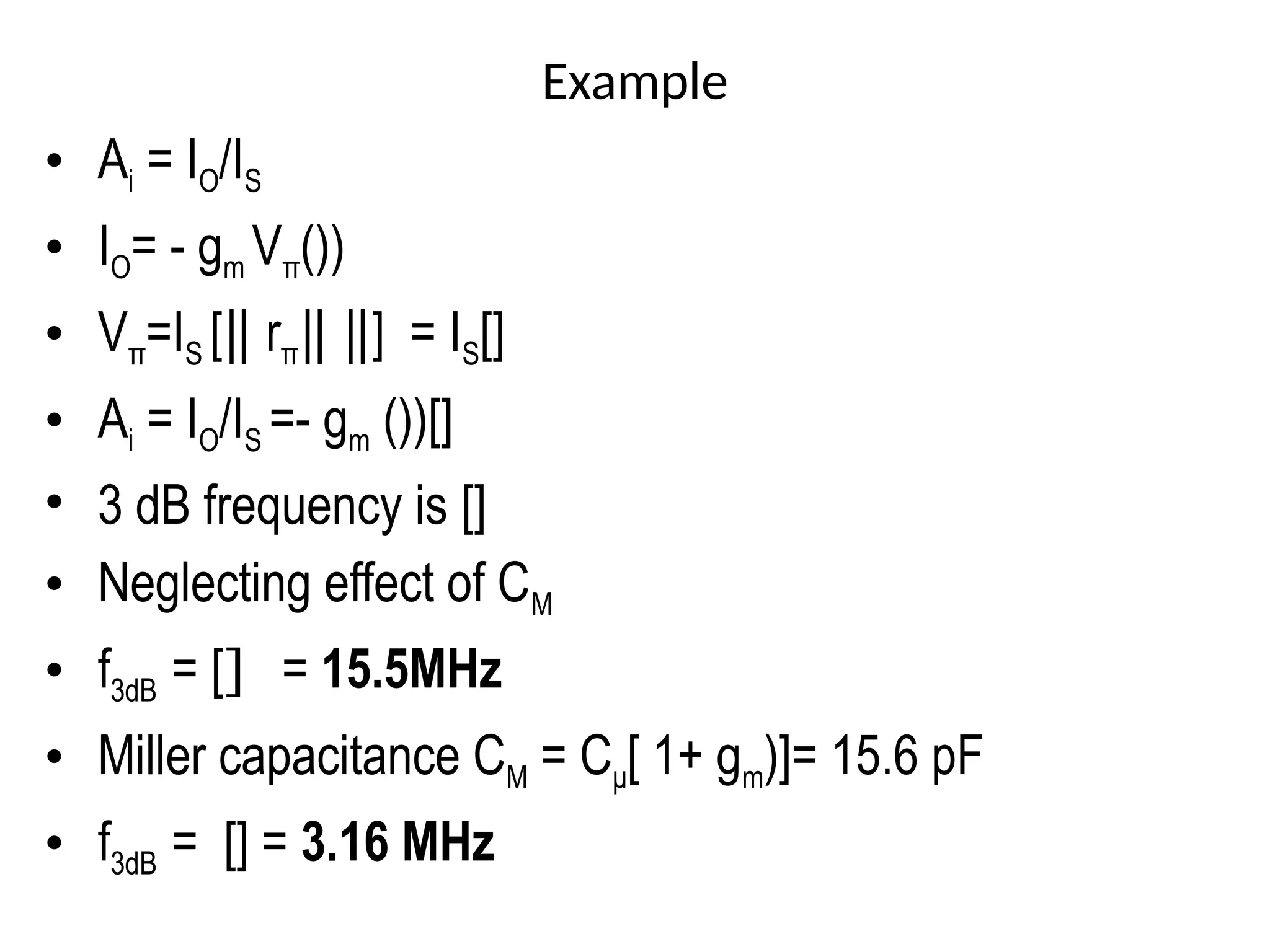 Example
• Ai = IO/IS
• IO= - gm Vπ())
• Vπ=IS [‖ rπ ] = I
‖ ‖ S[]
• Ai = IO/IS =- gm ())[]
• 3 dB frequency is []
• Neglecting effect of CM
• f3dB = [] = 15.5MHz
• Miller capacitance CM = Cμ[ 1+ gm)]= 15.6 pF
• f3dB = [] = 3.16 MHz
 