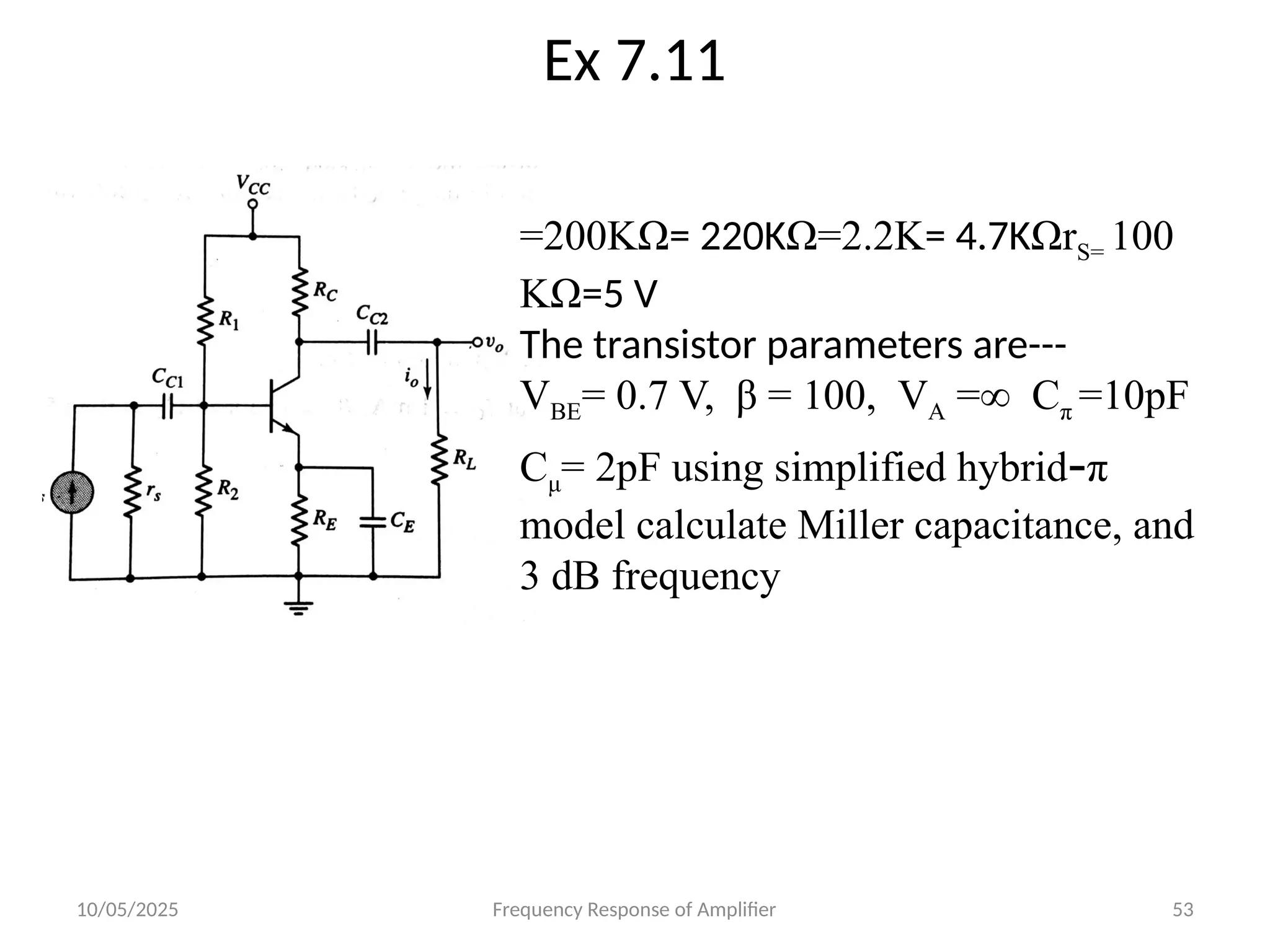 10/05/2025 Frequency Response of Amplifier 53
Ex 7.11
=200KΩ= 220KΩ=2.2K= 4.7KΩrS= 100
KΩ=5 V
The transistor parameters are---
VBE= 0.7 V, β = 100, VA =∞ Cπ =10pF
Cμ= 2pF using simplified hybrid-π
model calculate Miller capacitance, and
3 dB frequency
 