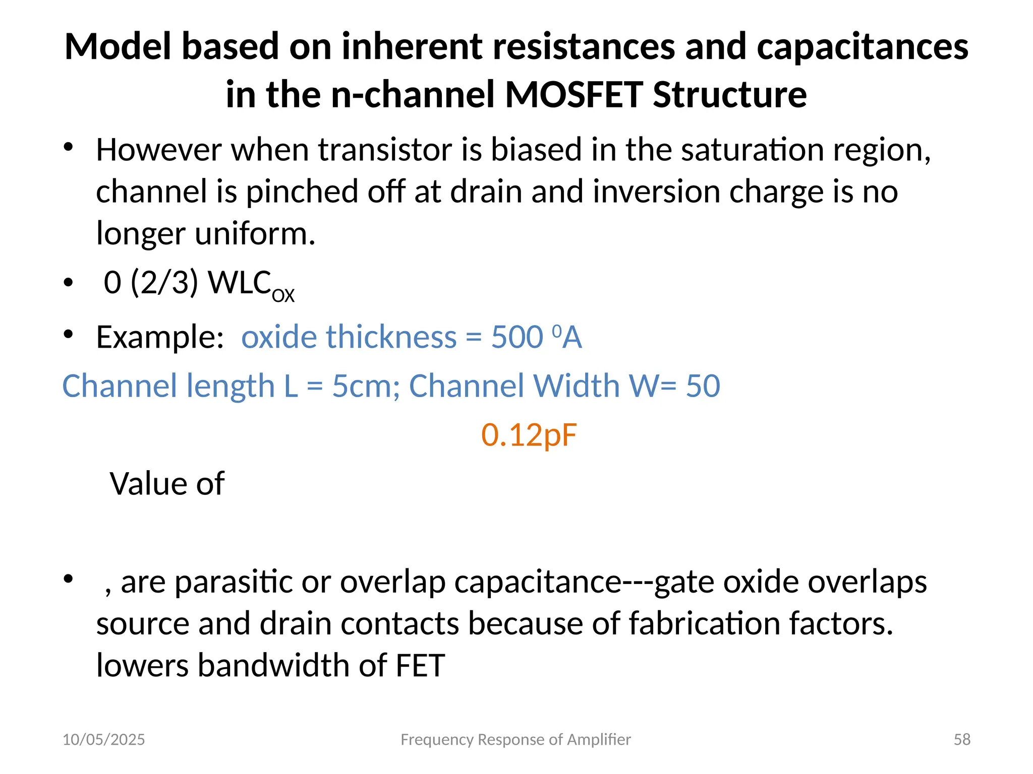 10/05/2025 Frequency Response of Amplifier 58
Model based on inherent resistances and capacitances
in the n-channel MOSFET Structure
• However when transistor is biased in the saturation region,
channel is pinched off at drain and inversion charge is no
longer uniform.
• 0 (2/3) WLCOX
• Example: oxide thickness = 500 0
A
Channel length L = 5cm; Channel Width W= 50
0.12pF
Value of
• , are parasitic or overlap capacitance---gate oxide overlaps
source and drain contacts because of fabrication factors.
lowers bandwidth of FET
 