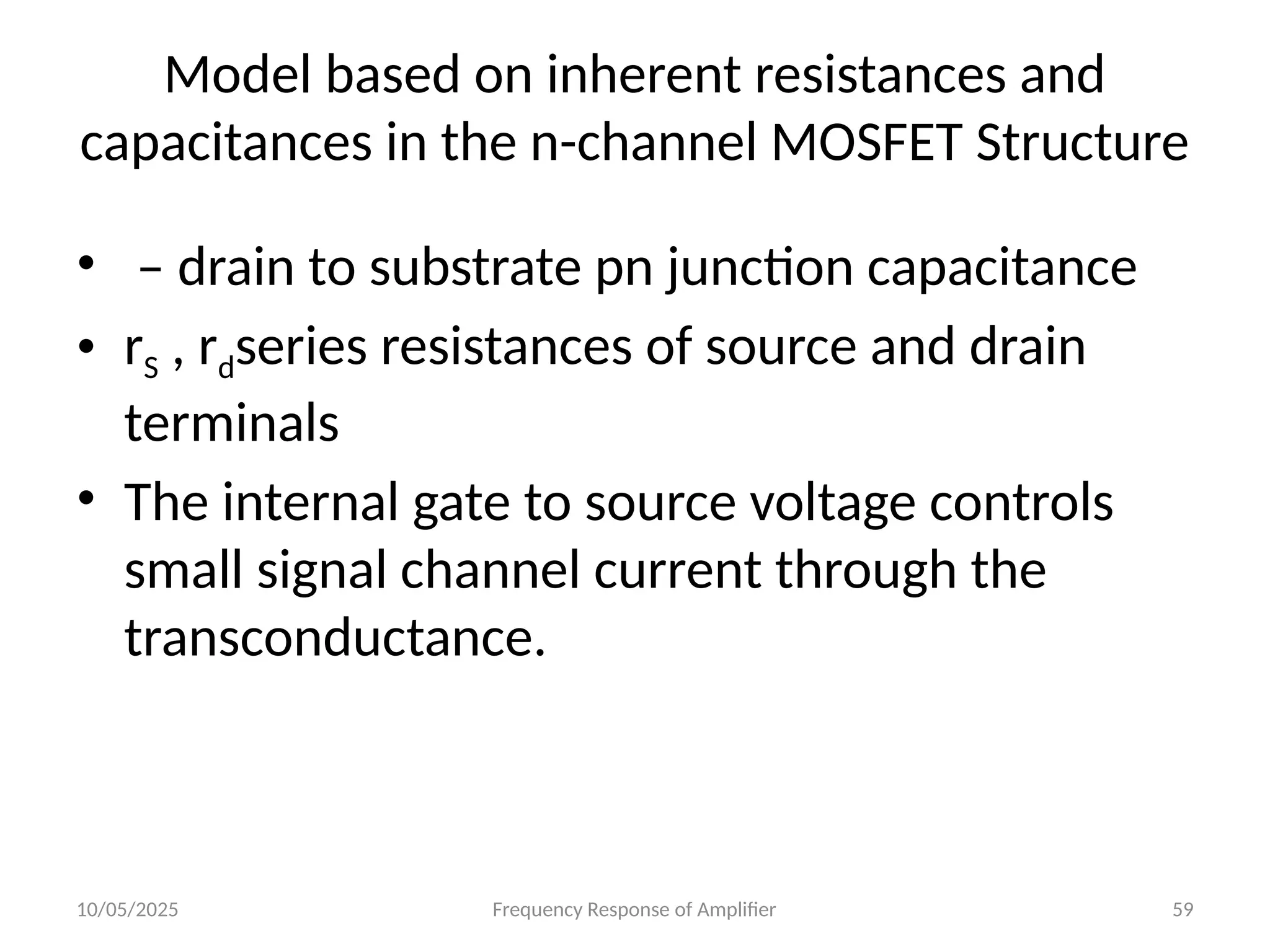 10/05/2025 Frequency Response of Amplifier 59
• – drain to substrate pn junction capacitance
• rS , rdseries resistances of source and drain
terminals
• The internal gate to source voltage controls
small signal channel current through the
transconductance.
Model based on inherent resistances and
capacitances in the n-channel MOSFET Structure
 