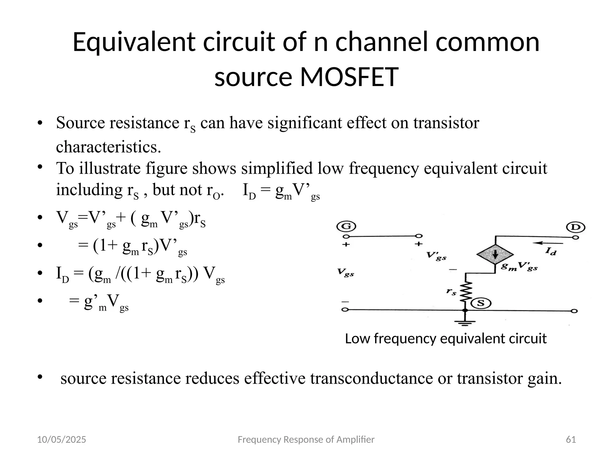 10/05/2025 Frequency Response of Amplifier 61
Equivalent circuit of n channel common
source MOSFET
• Source resistance rS can have significant effect on transistor
characteristics.
• To illustrate figure shows simplified low frequency equivalent circuit
including rS , but not rO. ID = gmV’gs
• Vgs=V’gs+ ( gm V’gs)rS
• = (1+ gm rS)V’gs
• ID = (gm /((1+ gm rS)) Vgs
• = g’mVgs
• source resistance reduces effective transconductance or transistor gain.
Low frequency equivalent circuit
 
