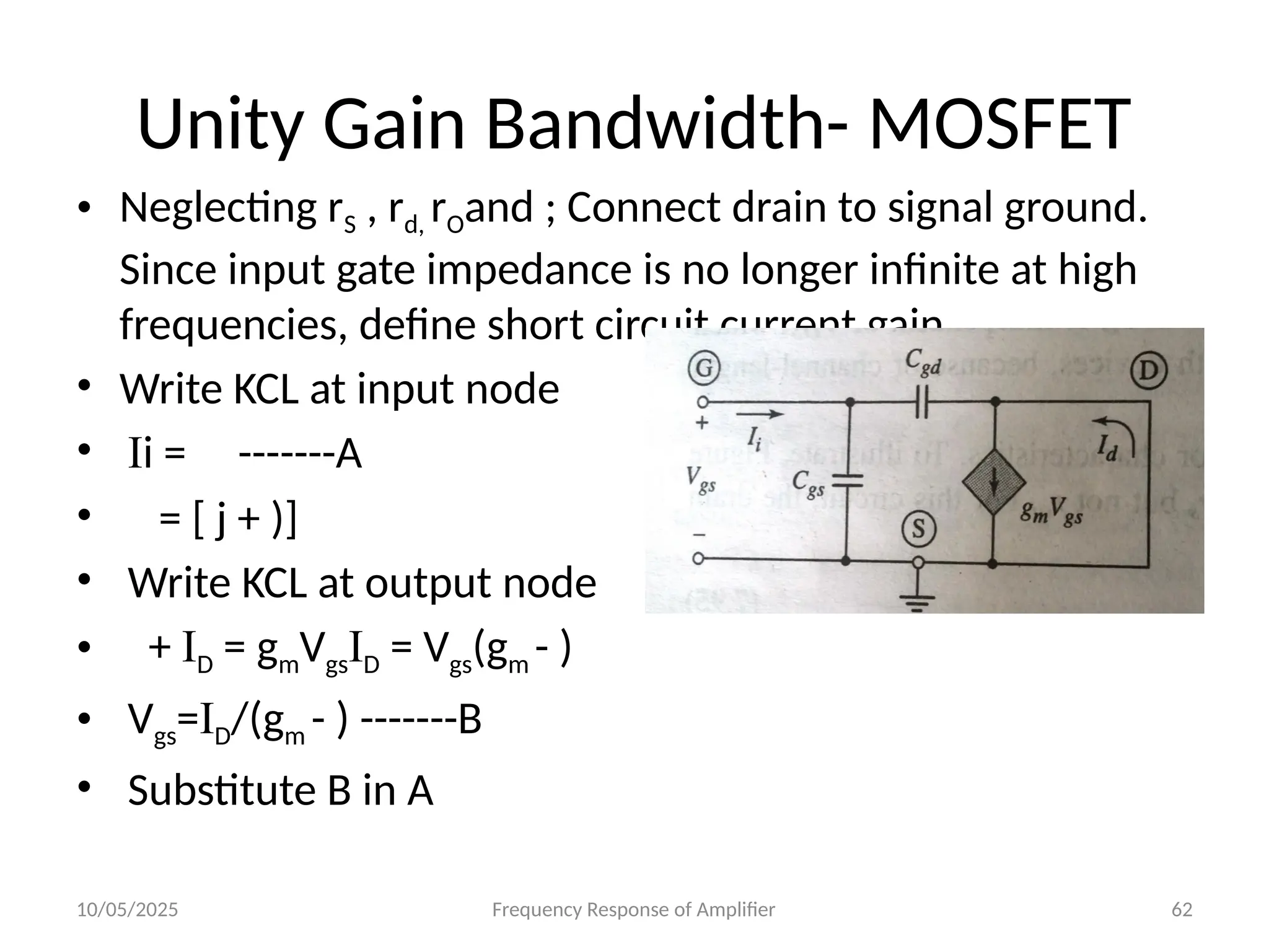 10/05/2025 Frequency Response of Amplifier 62
Unity Gain Bandwidth- MOSFET
• Neglecting rS , rd, rOand ; Connect drain to signal ground.
Since input gate impedance is no longer infinite at high
frequencies, define short circuit current gain.
• Write KCL at input node
• Ii = -------A
• = [ j + )]
• Write KCL at output node
• + ID = gmVgsID = Vgs(gm - )
• Vgs=ID/(gm - ) -------B
• Substitute B in A
 