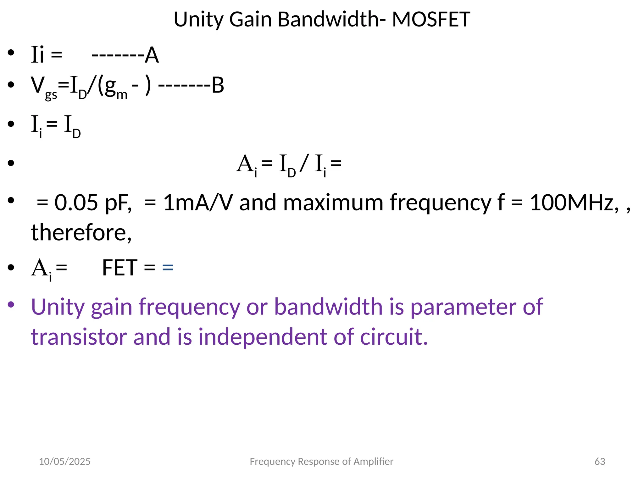 10/05/2025 Frequency Response of Amplifier 63
Unity Gain Bandwidth- MOSFET
• Ii = -------A
• Vgs=ID/(gm - ) -------B
• Ii = ID
• Ai = ID / Ii =
• = 0.05 pF, = 1mA/V and maximum frequency f = 100MHz, ,
therefore,
• Ai = FET = =
• Unity gain frequency or bandwidth is parameter of
transistor and is independent of circuit.
 