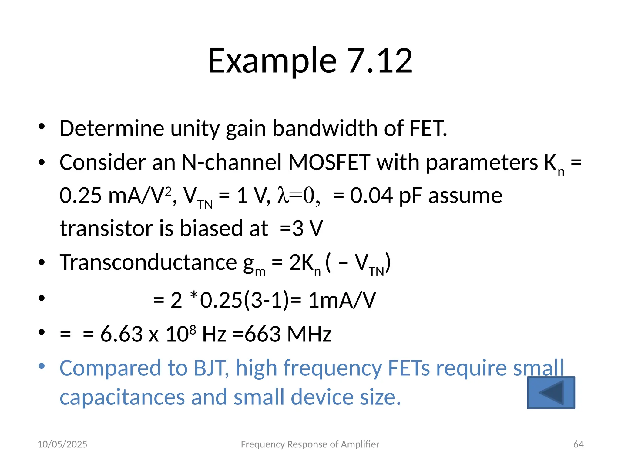 10/05/2025 Frequency Response of Amplifier 64
Example 7.12
• Determine unity gain bandwidth of FET.
• Consider an N-channel MOSFET with parameters Kn =
0.25 mA/V2
, VTN = 1 V, λ=0, = 0.04 pF assume
transistor is biased at =3 V
• Transconductance gm = 2Kn ( – VTN)
• = 2 *0.25(3-1)= 1mA/V
• = = 6.63 x 108
Hz =663 MHz
• Compared to BJT, high frequency FETs require small
capacitances and small device size.
 