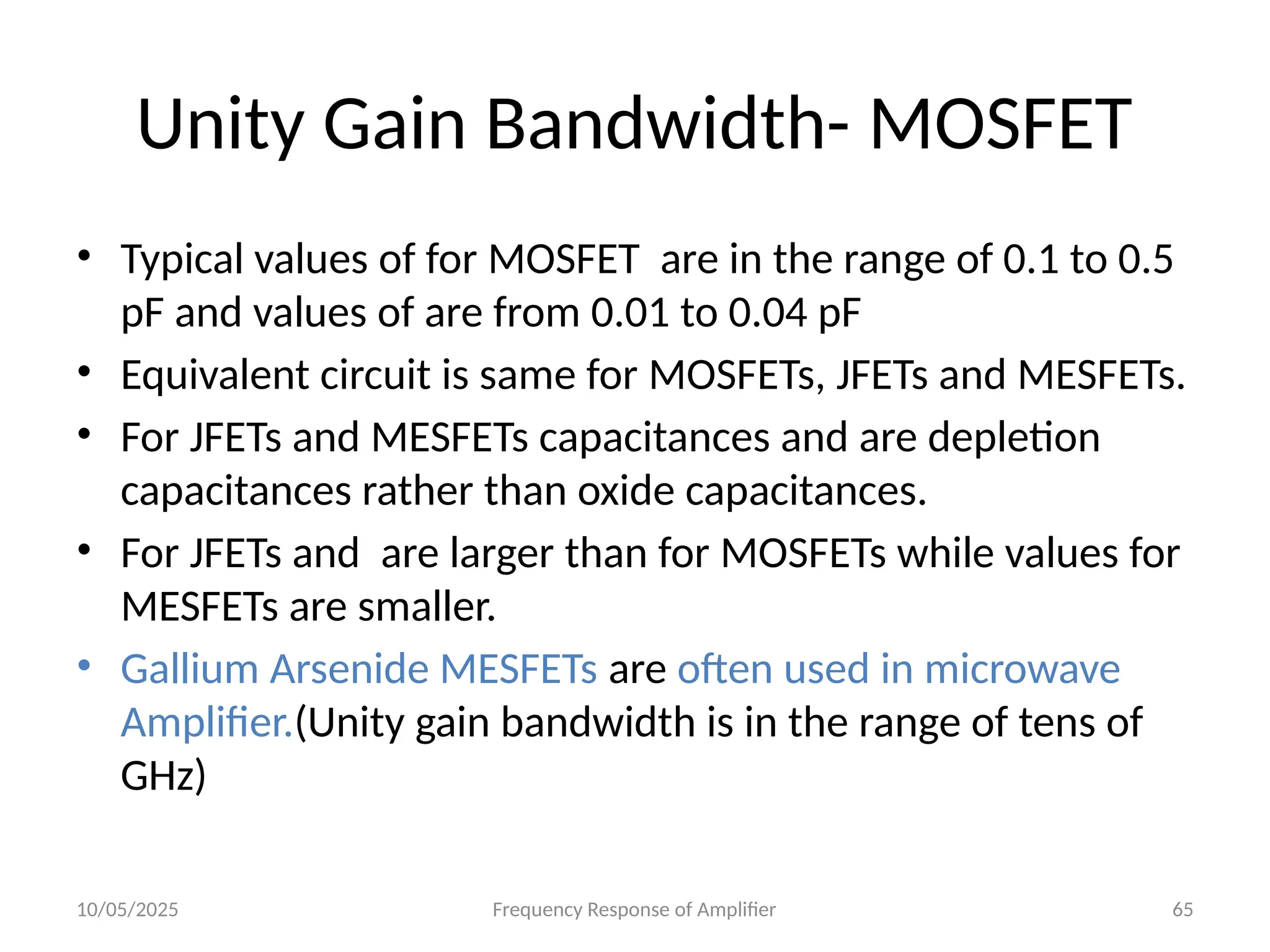 10/05/2025 Frequency Response of Amplifier 65
Unity Gain Bandwidth- MOSFET
• Typical values of for MOSFET are in the range of 0.1 to 0.5
pF and values of are from 0.01 to 0.04 pF
• Equivalent circuit is same for MOSFETs, JFETs and MESFETs.
• For JFETs and MESFETs capacitances and are depletion
capacitances rather than oxide capacitances.
• For JFETs and are larger than for MOSFETs while values for
MESFETs are smaller.
• Gallium Arsenide MESFETs are often used in microwave
Amplifier.(Unity gain bandwidth is in the range of tens of
GHz)
 