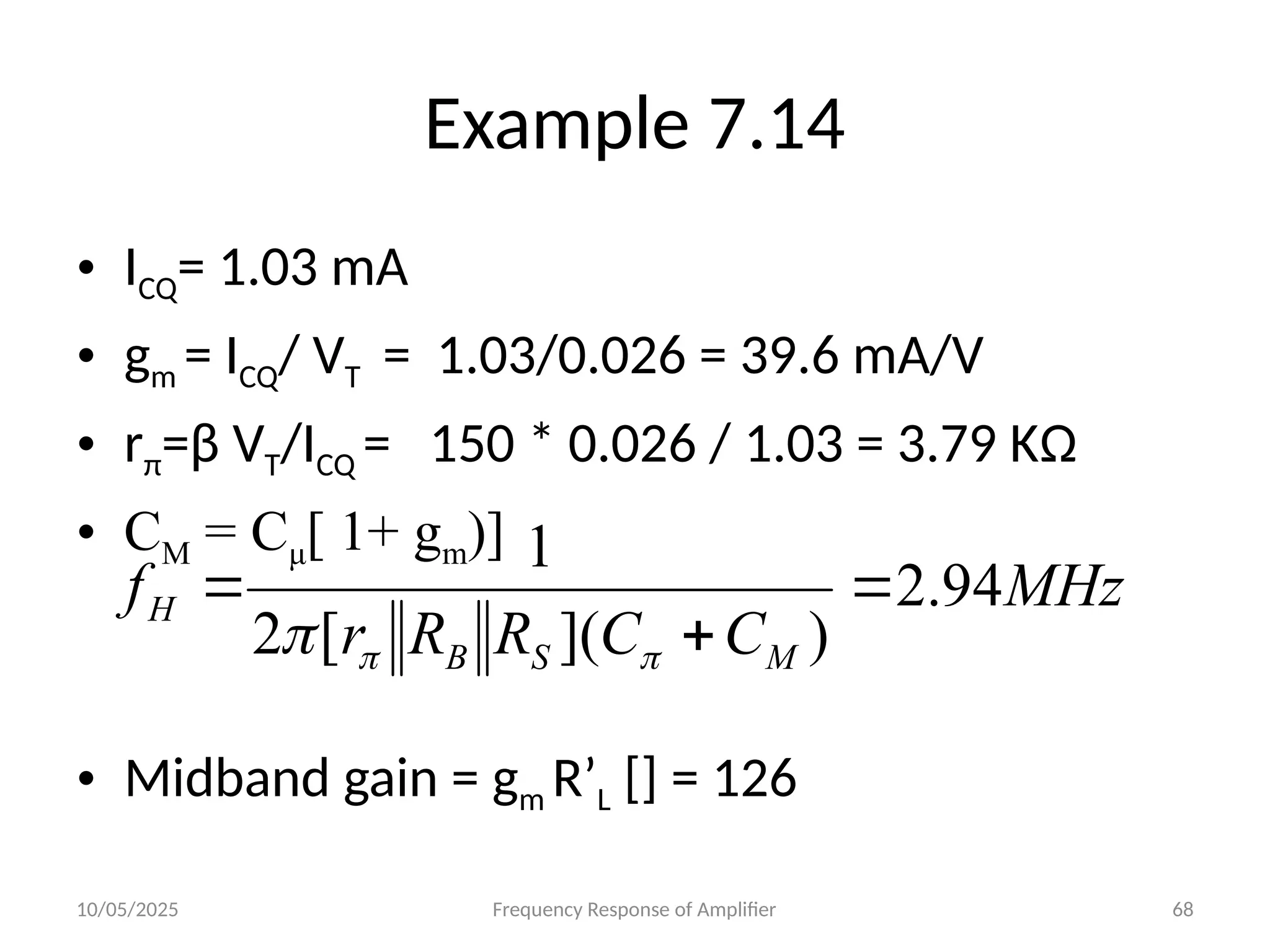 10/05/2025 Frequency Response of Amplifier 68
Example 7.14
• ICQ= 1.03 mA
• gm = ICQ/ VT = 1.03/0.026 = 39.6 mA/V
• rπ=β VT/ICQ = 150 * 0.026 / 1.03 = 3.79 KΩ
• CM = Cμ[ 1+ gm)]
• Midband gain = gm R’L [] = 126
MHz
C
C
R
R
r
f
M
S
B
H 94
.
2
)
](
[
2
1






 