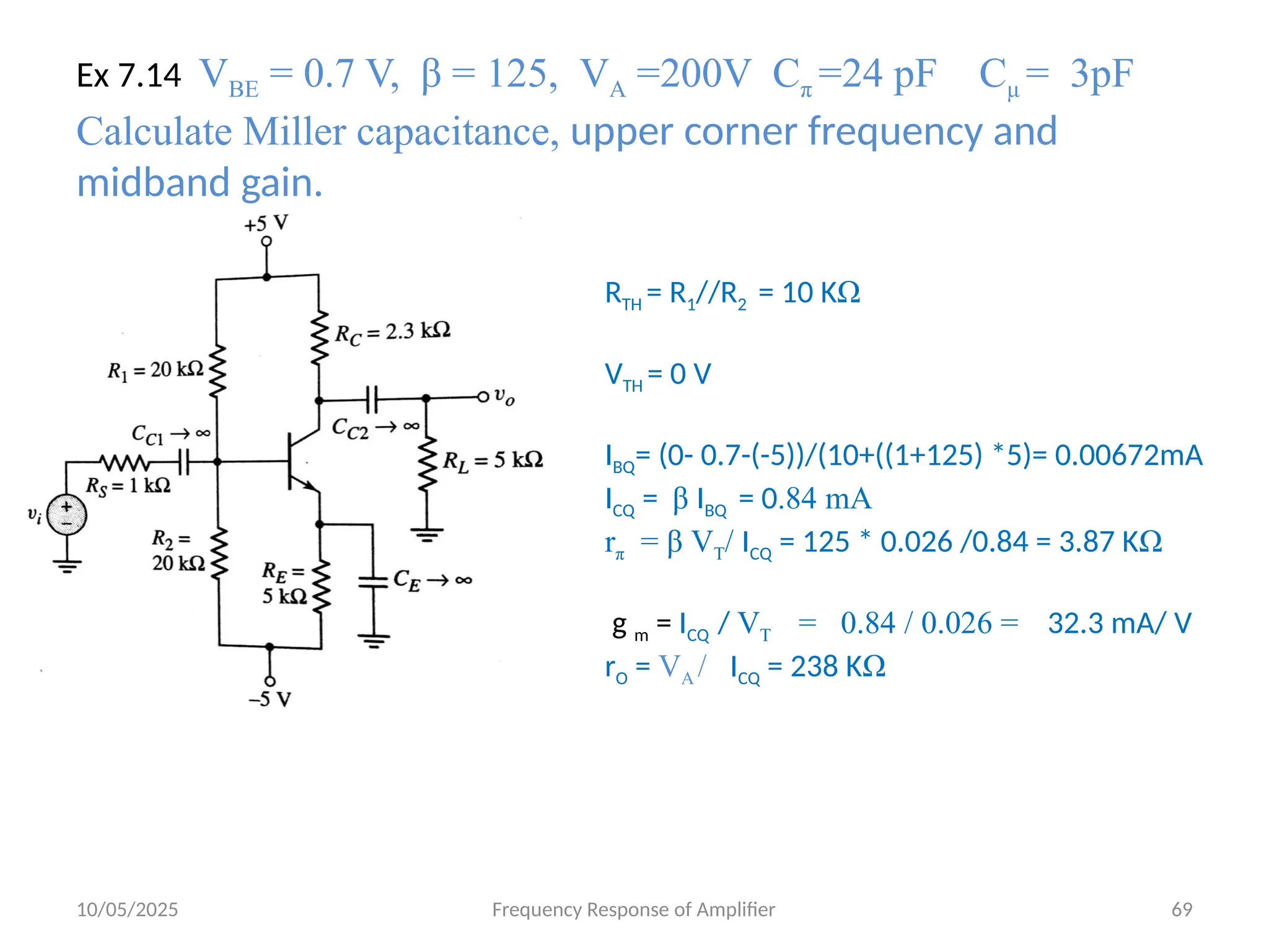 10/05/2025 Frequency Response of Amplifier 69
Ex 7.14 VBE = 0.7 V, β = 125, VA =200V Cπ =24 pF Cμ = 3pF
Calculate Miller capacitance, upper corner frequency and
midband gain.
RTH = R1//R2 = 10 KΩ
VTH = 0 V
IBQ= (0- 0.7-(-5))/(10+((1+125) *5)= 0.00672mA
ICQ = β IBQ = 0.84 mA
rπ = β VT/ ICQ = 125 * 0.026 /0.84 = 3.87 KΩ
g m = ICQ / VT = 0.84 / 0.026 = 32.3 mA/ V
rO = VA / ICQ = 238 KΩ
 