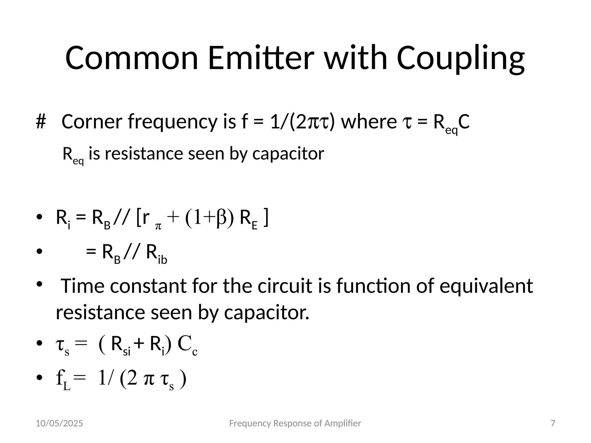 10/05/2025 Frequency Response of Amplifier 7
Common Emitter with Coupling
# Corner frequency is f = 1/(2pt) where t = ReqC
Req is resistance seen by capacitor
• Ri = RB // [r π + (1+β) RE ]
• = RB // Rib
• Time constant for the circuit is function of equivalent
resistance seen by capacitor.
• τs = ( Rsi + Ri) Cc
• fL = 1/ (2 π τs )
 