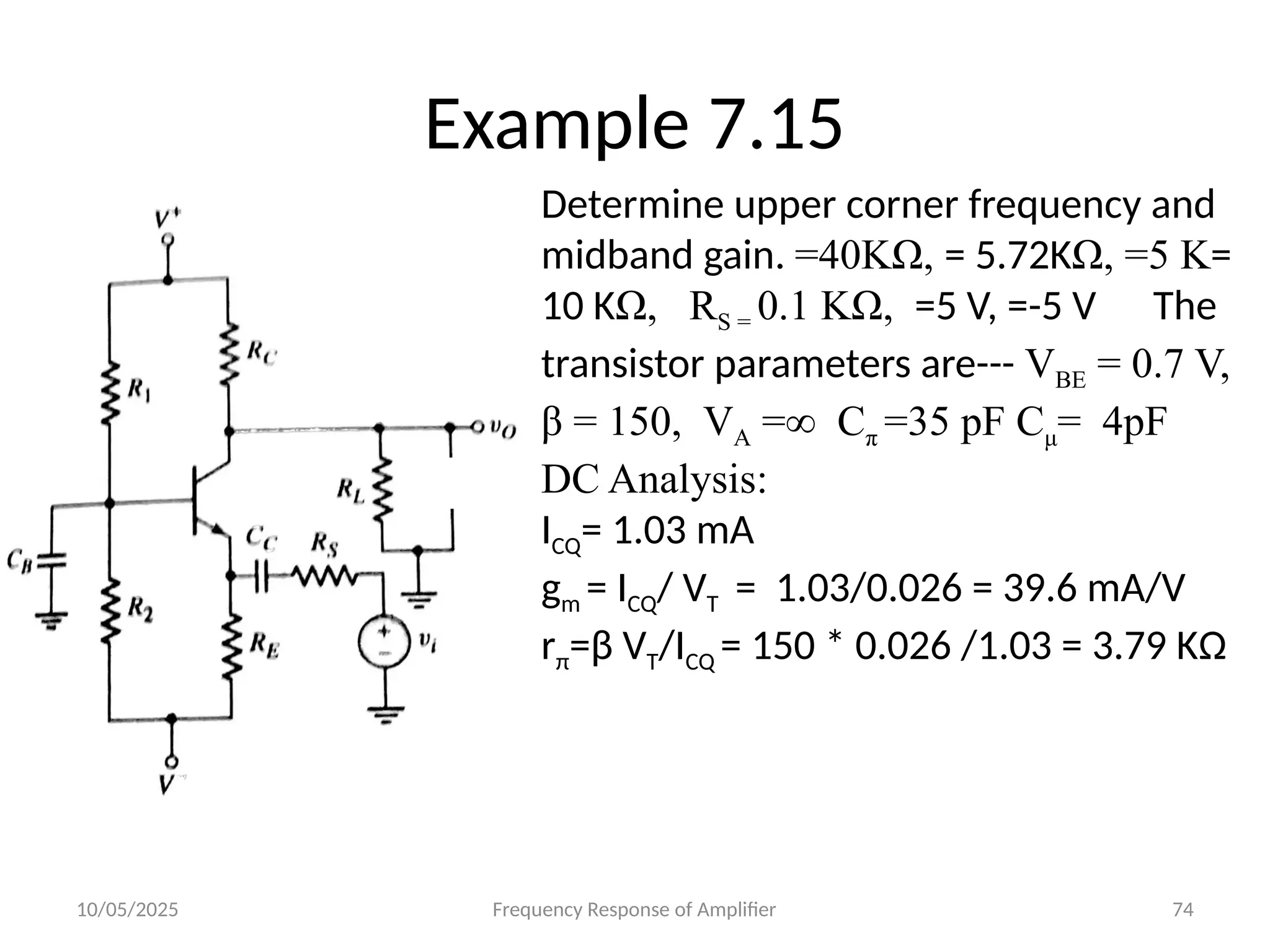 10/05/2025 Frequency Response of Amplifier 74
Example 7.15
Determine upper corner frequency and
midband gain. =40KΩ, = 5.72KΩ, =5 K=
10 KΩ, RS = 0.1 KΩ, =5 V, =-5 V The
transistor parameters are--- VBE = 0.7 V,
β = 150, VA =∞ Cπ =35 pF Cμ= 4pF
DC Analysis:
ICQ= 1.03 mA
gm = ICQ/ VT = 1.03/0.026 = 39.6 mA/V
rπ=β VT/ICQ = 150 * 0.026 /1.03 = 3.79 KΩ
 