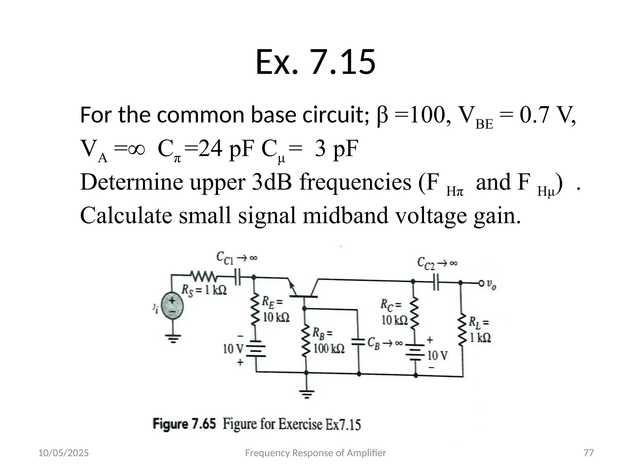 10/05/2025 Frequency Response of Amplifier 77
Ex. 7.15
For the common base circuit; β =100, VBE = 0.7 V,
VA =∞ Cπ =24 pF Cμ = 3 pF
Determine upper 3dB frequencies (F Hπ and F Hμ) .
Calculate small signal midband voltage gain.
 