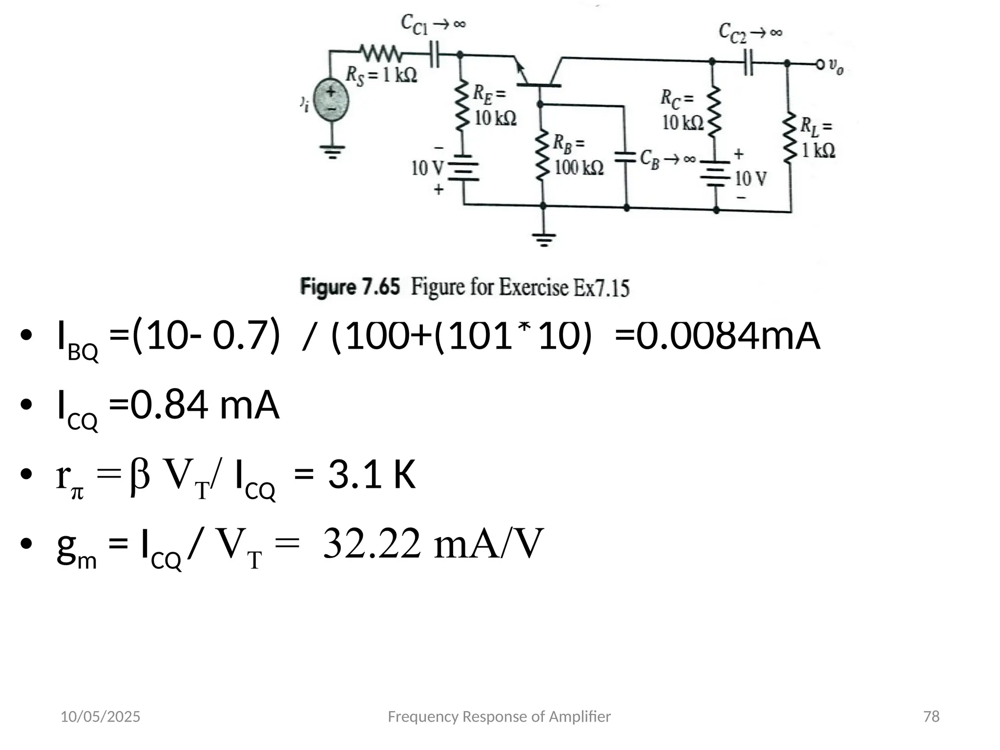 10/05/2025 Frequency Response of Amplifier 78
• IBQ =(10- 0.7) / (100+(101*10) =0.0084mA
• ICQ =0.84 mA
• rπ =β VT/ ICQ = 3.1 K
• gm = ICQ / VT = 32.22 mA/V
 