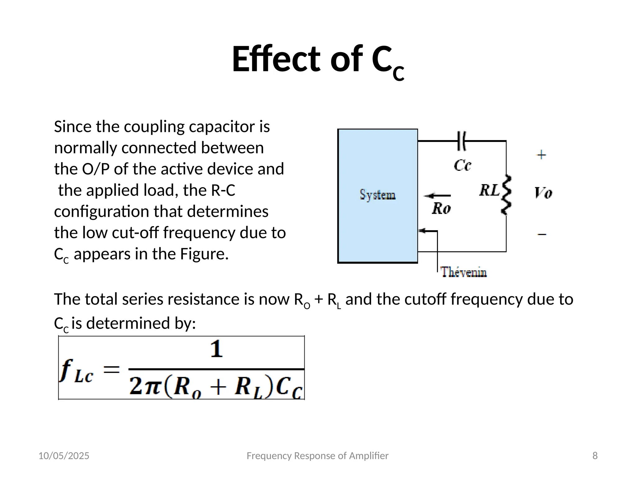 10/05/2025 Frequency Response of Amplifier 8
Effect of CC
Since the coupling capacitor is
normally connected between
the O/P of the active device and
the applied load, the R-C
configuration that determines
the low cut-off frequency due to
CC appears in the Figure.
The total series resistance is now RO + RL and the cutoff frequency due to
CC is determined by:
 