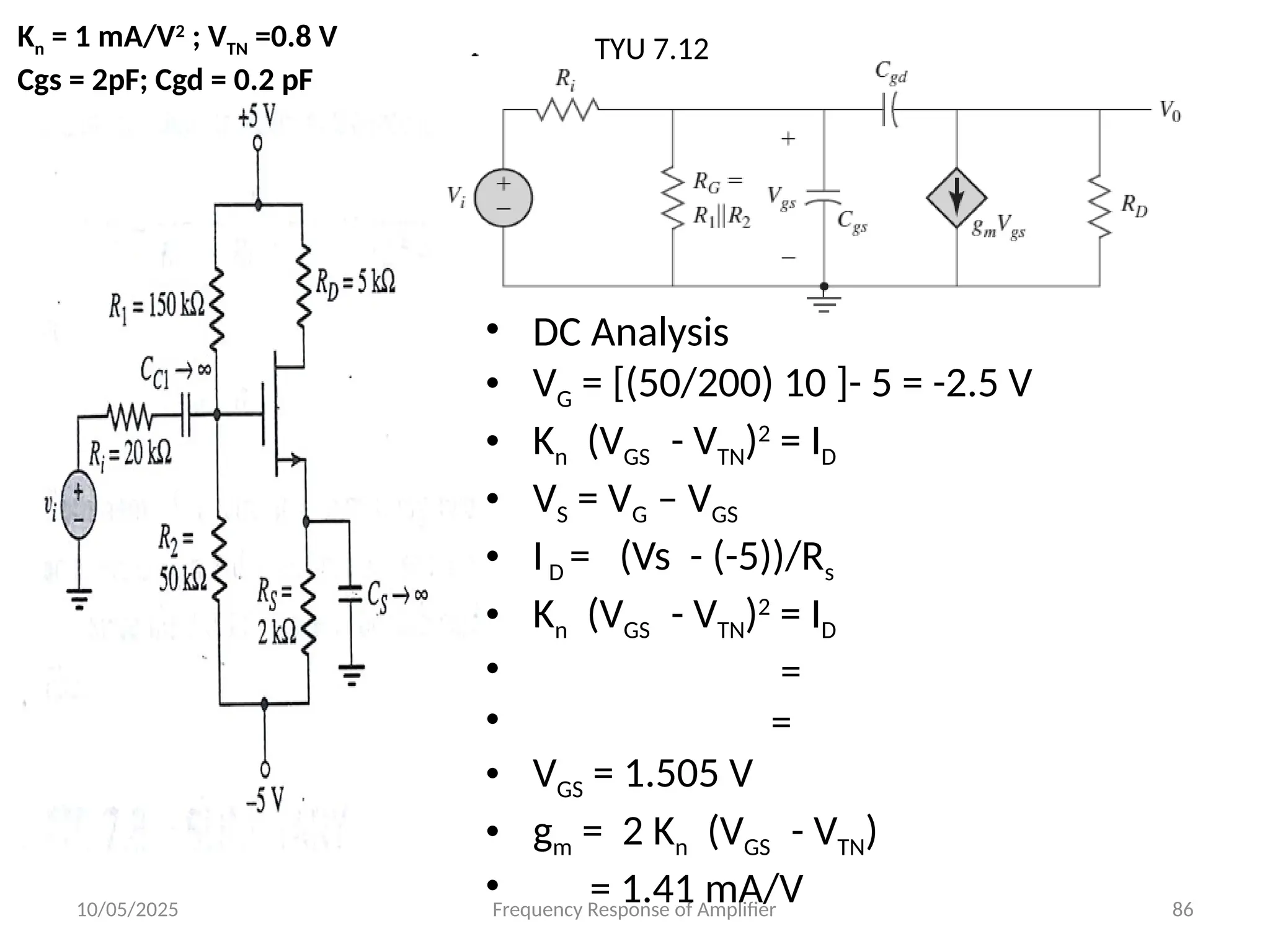 10/05/2025 Frequency Response of Amplifier 86
TYU 7.12
Kn = 1 mA/V2
; VTN =0.8 V
Cgs = 2pF; Cgd = 0.2 pF
• DC Analysis
• VG = [(50/200) 10 ]- 5 = -2.5 V
• Kn (VGS - VTN)2
= ID
• VS = VG – VGS
• ID = (Vs - (-5))/Rs
• Kn (VGS - VTN)2
= ID
• =
• =
• VGS = 1.505 V
• gm = 2 Kn (VGS - VTN)
• = 1.41 mA/V
 