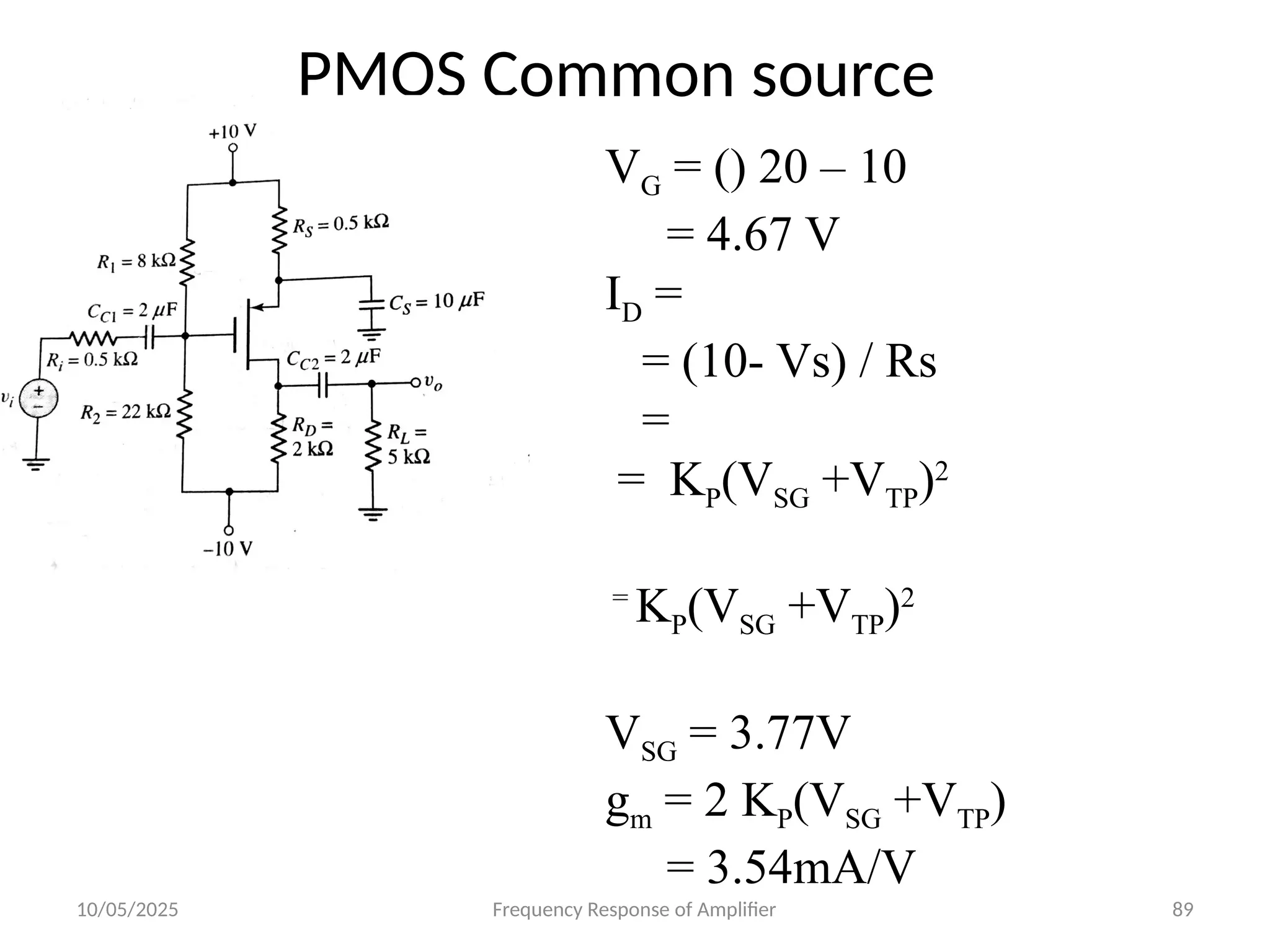 10/05/2025 Frequency Response of Amplifier 89
PMOS Common source
VG = () 20 – 10
= 4.67 V
ID =
= (10- Vs) / Rs
=
= KP(VSG +VTP)2
=
KP(VSG +VTP)2
VSG = 3.77V
gm = 2 KP(VSG +VTP)
= 3.54mA/V
 