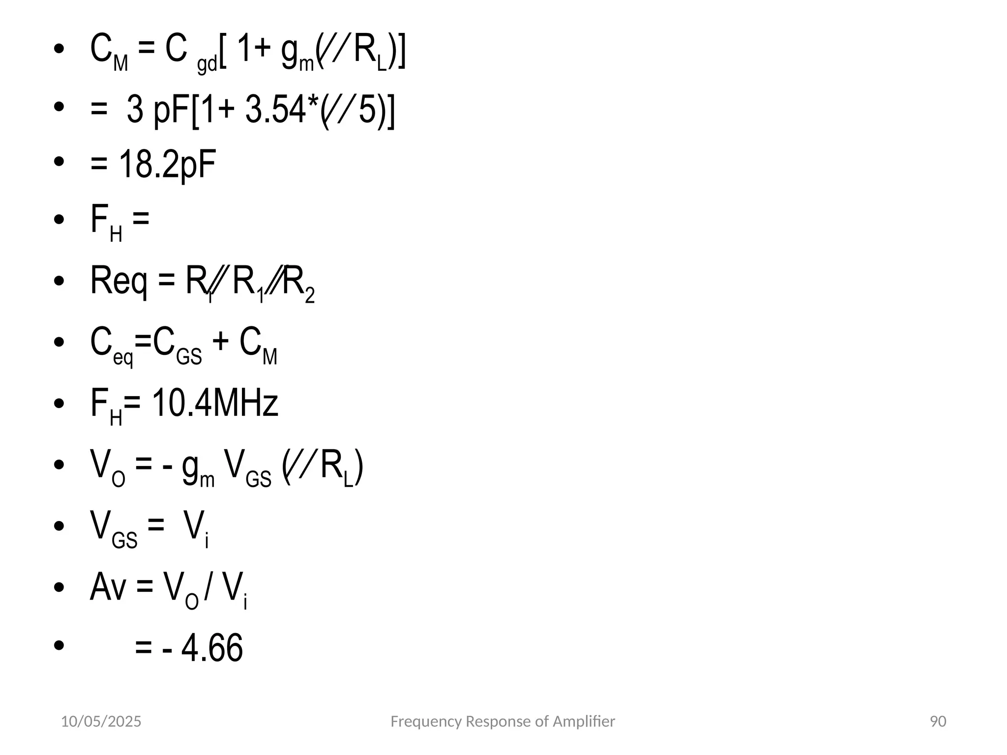 10/05/2025 Frequency Response of Amplifier 90
• CM = C gd[ 1+ gm(∕ ∕ RL)]
• = 3 pF[1+ 3.54*(∕ ∕ 5)]
• = 18.2pF
• FH =
• Req = Ri∕∕ R1 ∕∕R2
• Ceq=CGS + CM
• FH= 10.4MHz
• VO = - gm VGS (∕ ∕ RL)
• VGS = Vi
• Av = VO / Vi
• = - 4.66
 