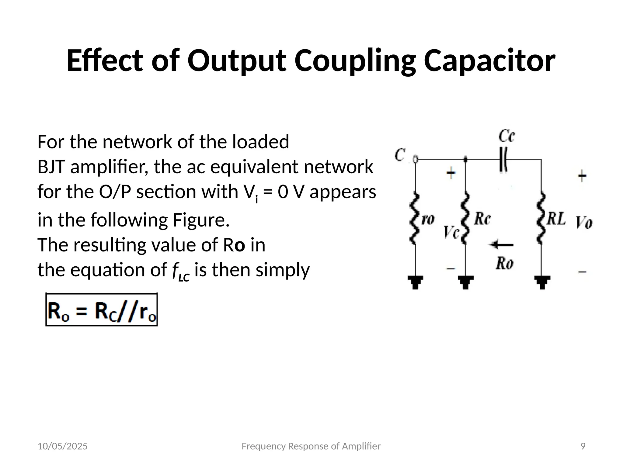 10/05/2025 Frequency Response of Amplifier 9
Effect of Output Coupling Capacitor
For the network of the loaded
BJT amplifier, the ac equivalent network
for the O/P section with Vi = 0 V appears
in the following Figure.
The resulting value of Ro in
the equation of fLC is then simply
 