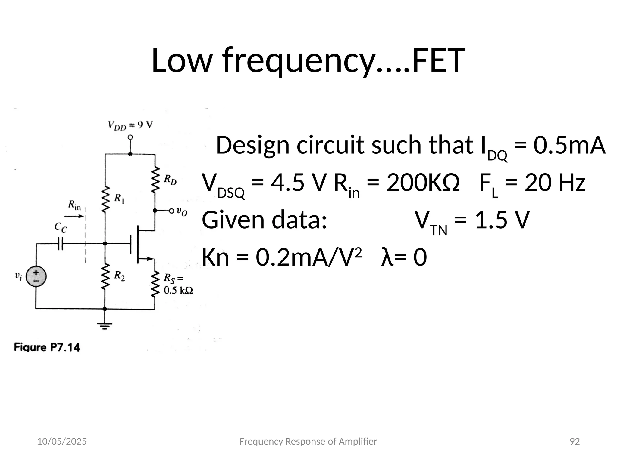 10/05/2025 Frequency Response of Amplifier 92
Low frequency….FET
Design circuit such that IDQ = 0.5mA
VDSQ = 4.5 V Rin = 200KΩ FL = 20 Hz
Given data: VTN = 1.5 V
Kn = 0.2mA/V2
λ= 0
 