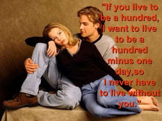 "If you live to
be a hundred,
 I want to live
      to be a
     hundred
   minus one
      day,so
  I never have
to live without
       you."
 