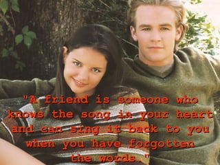 "A friend is someone who
knows the song in your heart
 and can sing it back to you
    when you have forgotten
          the words."
 