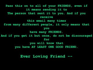 Pass this on to all of your FRIENDS, even if
              it means sending it to
    The person that sent it to you. And if you
                      receive
               this email many times
  from many different people, it only means that
                        you
                have many FRIENDS.
And if you get it but once, do not be discouraged
                        for
                you will know that
        you have AT LEAST ONE GOOD FRIEND.


          Ever Loving Friend --
 