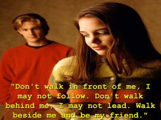 "Don't walk in front of me, I
   may not follow. Don't walk
behind me, I may not lead. Walk
  beside me and be my friend."
 