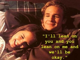 "I'll lean on
 you and you
lean on me and
   we'll be
    okay."
 