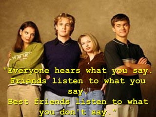 "Everyone hears what you say.
  Friends listen to what you
              say.
 Best friends listen to what
        you don't say."
 