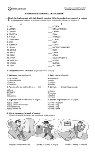 FORMATIVE ENGLISH FOR 4th
GRADE A AND B
I. Match the English words with their Spanish meaning. Write the number from column A to column
B. (Une las palabras en inglés con su significado en español.Escribe el número de la columna A en la columna B)
A B
1. LIKE
2. LETTER
3. COUSIN
4. POLITELY
5. THINGS
6. DON'T HAVE
7. WISH
8. SLEEPILY
9. LAUGH
10. COULD
11. SKIES
12. SAME
13. MOON
14. RIBBONS
15. WHICH
16. HOW
____ PODRÍA
____ CINTAS / MOÑOS
____ CIELOS
____ IGUAL
____ PRIMO(A)
____ CUÁLES
____ LUNA
____ COSAS
____ ADORMECIDAMENTE
____ REIR
____ CARTA
____ CÓMO
____ EDUCADAMENTE
____ DESEO
____ GUSTAR
____ NO TIENE
II. Choose the correct alternative. (Elige la alternativa correcta)
1. Nervously means in Spanish
a) de nervios
b) nerviosamente
c) nervios
d) nervioso
2. Sadly means in Spanish
a) tristemente
b) triste
c) tristeza
d) tristón
3. A person who is a bad kid. He is a ___ kid.
a) funny
b) naughty
c) shy
d) outgoing
4. Danny is ___. She can touch insects.
a) brave
b) serious
c) active
d) mean
5. Jugar con mi mascota means in English...
a) play a sport
b) play a musical instrument
c) skateboarding
d) play with my pet
6. Escribir un poema means in English...
a) write a magazine
b) write a blog
c) keep a blog
d) write a poem
III. Circle the correct adverb of manner.
(Encierra el adverbio de manera que corresponde a cada imagen)
happily / sadly / nervously quickly / quietly / angrily politely / loudly / sleepily
ENGLISH LANGUAGE DEPARTMENT
TEACHER: Danitza Lazcano Flores
 