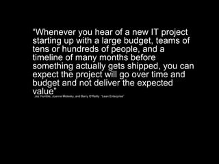 Jez Humble, Joanne Molesky, and Barry O’Reilly “Lean Enterprise”
“Whenever you hear of a new IT project
starting up with a large budget, teams of
tens or hundreds of people, and a
timeline of many months before
something actually gets shipped, you can
expect the project will go over time and
budget and not deliver the expected
value”
 