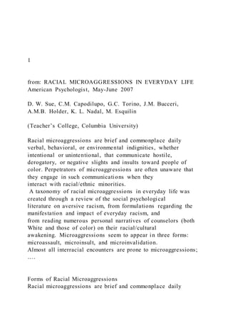 1
from: RACIAL MICROAGGRESSIONS IN EVERYDAY LIFE
American Psychologist, May-June 2007
D. W. Sue, C.M. Capodilupo, G.C. Torino, J.M. Bucceri,
A.M.B. Holder, K. L. Nadal, M. Esquilin
(Teacher’s College, Columbia University)
Racial microaggressions are brief and commonplace daily
verbal, behavioral, or environmental indignities, whether
intentional or unintentional, that communicate hostile,
derogatory, or negative slights and insults toward people of
color. Perpetrators of microaggressions are often unaware that
they engage in such communications when they
interact with racial/ethnic minorities.
A taxonomy of racial microaggressions in everyday life was
created through a review of the social psychological
literature on aversive racism, from formulations regarding the
manifestation and impact of everyday racism, and
from reading numerous personal narratives of counselors (both
White and those of color) on their racial/cultural
awakening. Microaggressions seem to appear in three forms:
microassault, microinsult, and microinvalidation.
Almost all interracial encounters are prone to microaggressions;
….
Forms of Racial Microaggressions
Racial microaggressions are brief and commonplace daily
 