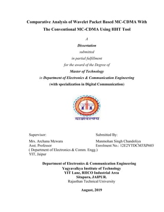 Comparative Analysis of Wavelet Packet Based MC-CDMA With
The Conventional MC-CDMA Using HHT Tool
A
Dissertation
submitted
in partial fulfillment
for the award of the Degree of
Master of Technology
in Department of Electronics & Communication Engineering
(with specialization in Digital Communication)
Supervisor: Submitted By:
Mrs. Archana Mewara Manmohan Singh Chandoliya
Asst. Professor Enrolment No.: 12E2YTDCM3XP603
( Department of Electronics & Comm. Engg.)
YIT, Jaipur
Department of Electronics & Communication Engineering
Yagyavalkya Institute of Technology
YIT Lane, RIICO Industrial Area
Sitapura, JAIPUR.
Rajasthan Technical University
August, 2019
 