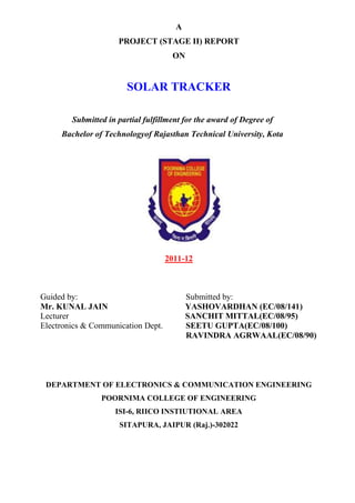 A
                     PROJECT (STAGE II) REPORT
                                     ON


                        SOLAR TRACKER

        Submitted in partial fulfillment for the award of Degree of
     Bachelor of Technologyof Rajasthan Technical University, Kota




                                    2011-12



Guided by:                                Submitted by:
Mr. KUNAL JAIN                            YASHOVARDHAN (EC/08/141)
Lecturer                                  SANCHIT MITTAL(EC/08/95)
Electronics & Communication Dept.         SEETU GUPTA(EC/08/100)
                                          RAVINDRA AGRWAAL(EC/08/90)




 DEPARTMENT OF ELECTRONICS & COMMUNICATION ENGINEERING
                POORNIMA COLLEGE OF ENGINEERING
                    ISI-6, RIICO INSTIUTIONAL AREA
                     SITAPURA, JAIPUR (Raj.)-302022
 