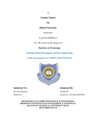 A
Seminar Report
On
Digital Marketing
Submitted
In partial fulfillment
For The award of the Degree of
Bachelor of Technology
In Department of Computer Science Engineering
(with specialization in COMPUTER SCIENCE)
Submitted To: Submitted By:
Mr. Suneel Kumar Jawhar Ali
HOD (CS) Enroll No: 15E1SFCSX45P200
DEPARTMENT OF COMPUTER SCIENCE & ENGINEERING
SHEKHAWATI INSTITUTE OF ENGINEERING & TECHNOLGY
RAJASTHAN TECHNICAL UNIVERSITY, KOTA
DECEMBER 2017-18
 