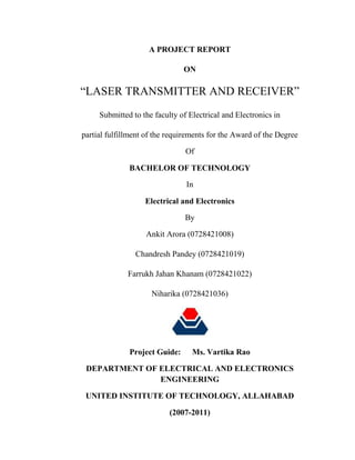 A PROJECT REPORT
ON
“LASER TRANSMITTER AND RECEIVER”
Submitted to the faculty of Electrical and Electronics in
partial fulfillment of the requirements for the Award of the Degree
Of
BACHELOR OF TECHNOLOGY
In
Electrical and Electronics
By
Ankit Arora (0728421008)
Chandresh Pandey (0728421019)
Farrukh Jahan Khanam (0728421022)
Niharika (0728421036)
Project Guide: Ms. Vartika Rao
DEPARTMENT OF ELECTRICAL AND ELECTRONICS
ENGINEERING
UNITED INSTITUTE OF TECHNOLOGY, ALLAHABAD
(2007-2011)
 
