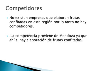 



No existen empresas que elaboren frutas
confitadas en esta región por lo tanto no hay
competidores.
La competencia proviene de Mendoza ya que
ahí si hay elaboración de frutas confitadas.

 