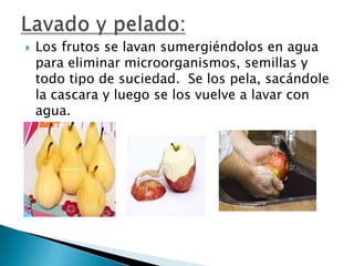 

Los frutos se lavan sumergiéndolos en agua
para eliminar microorganismos, semillas y
todo tipo de suciedad. Se los pela, sacándole
la cascara y luego se los vuelve a lavar con
agua.

 