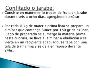 



Consiste en mantener lo trozos de fruta en jarabe
durante seis a ocho días, agregándole azúcar.

Por cada ½ kg de materia prima lista se prepara un
almíbar que contenga 300cc por 180 gr de azúcar,
luego de preparado se sumerge la materia prima
hasta cubrirla, se lleva el almíbar a ebullición y se
vierte en un recipiente adecuado, se tapa con una
tela de trama fina y se deja en reposo durante
24hs.

 