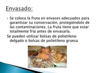 Se coloca la fruta en envases adecuados para
garantizar su conservación, protegiéndolo de
las contaminaciones. La fruta tiene que estar
totalmente fría antes de envasarla.
Se pueden utilizar bolsas de polietileno
delgado o bolsas de polietileno gruesa


 
