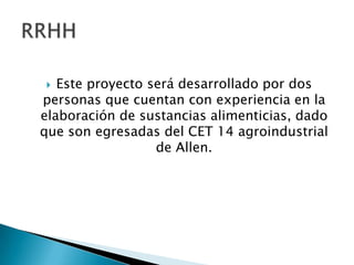 Este proyecto será desarrollado por dos
personas que cuentan con experiencia en la
elaboración de sustancias alimenticias, dado
que son egresadas del CET 14 agroindustrial
de Allen.


 