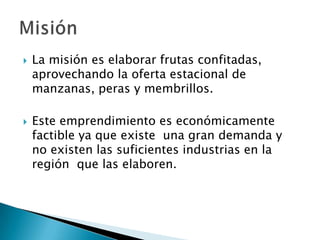 



La misión es elaborar frutas confitadas,
aprovechando la oferta estacional de
manzanas, peras y membrillos.
Este emprendimiento es económicamente
factible ya que existe una gran demanda y
no existen las suficientes industrias en la
región que las elaboren.

 